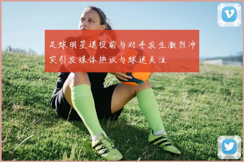 足球明星退役前与对手发生激烈冲突引发媒体热议与球迷关注