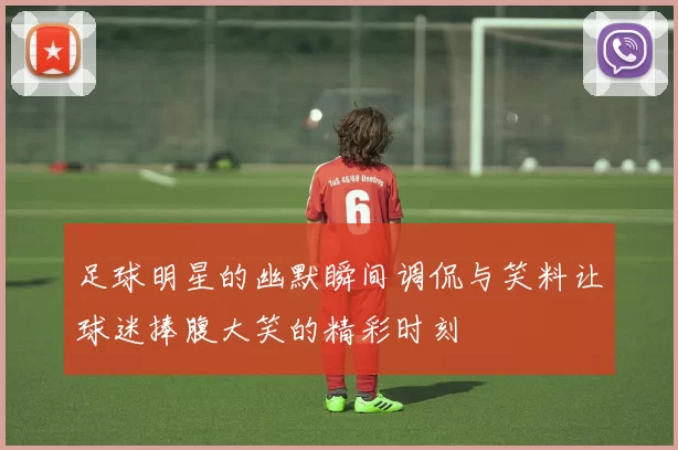 足球明星的幽默瞬间调侃与笑料让球迷捧腹大笑的精彩时刻