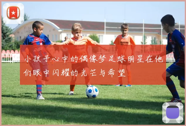 小孩子心中的偶像梦足球明星在他们眼中闪耀的光芒与希望