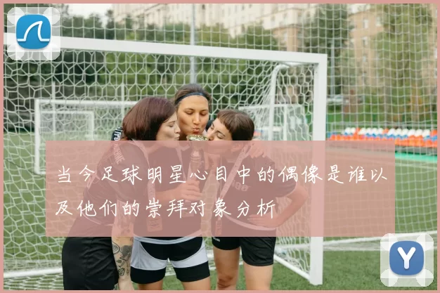 当今足球明星心目中的偶像是谁以及他们的崇拜对象分析