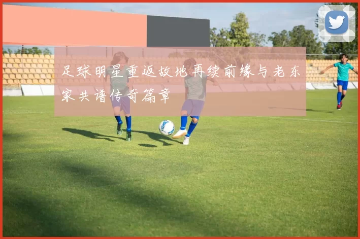 足球明星重返故地再续前缘与老东家共谱传奇篇章