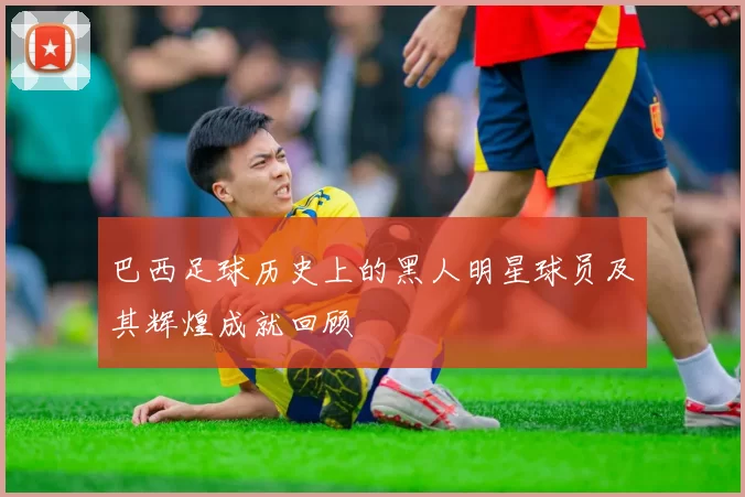 巴西足球历史上的黑人明星球员及其辉煌成就回顾