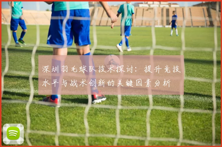 深圳羽毛球队技术探讨：提升竞技水平与战术创新的关键因素分析
