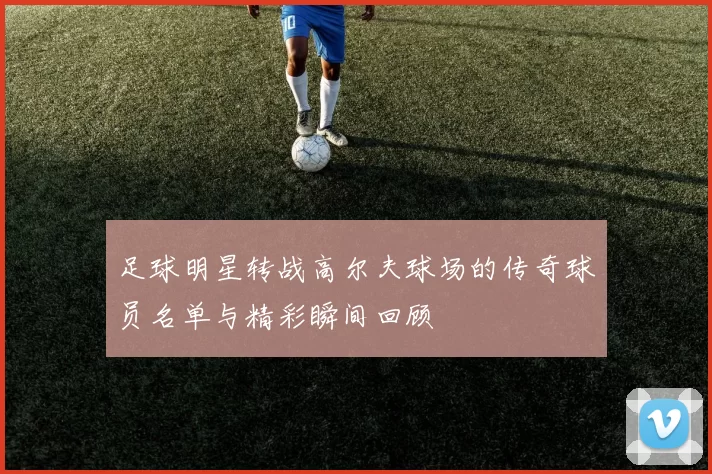 足球明星转战高尔夫球场的传奇球员名单与精彩瞬间回顾