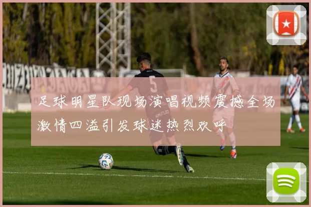 足球明星队现场演唱视频震撼全场激情四溢引发球迷热烈欢呼