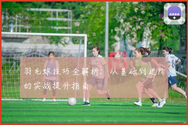 羽毛球技巧全解析：从基础到进阶的实战提升指南
