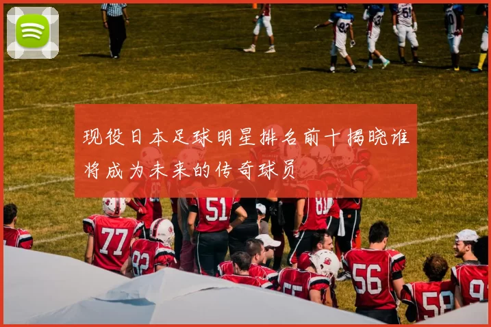 现役日本足球明星排名前十揭晓谁将成为未来的传奇球员