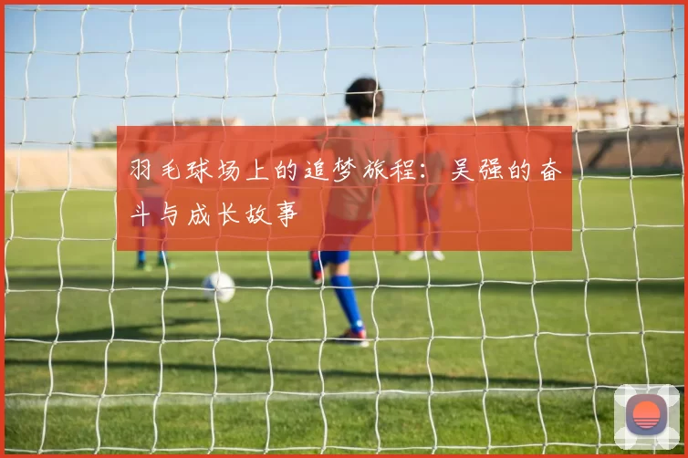 羽毛球场上的追梦旅程：吴强的奋斗与成长故事