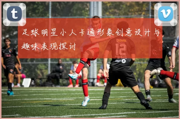 足球明星小人卡通形象创意设计与趣味表现探讨
