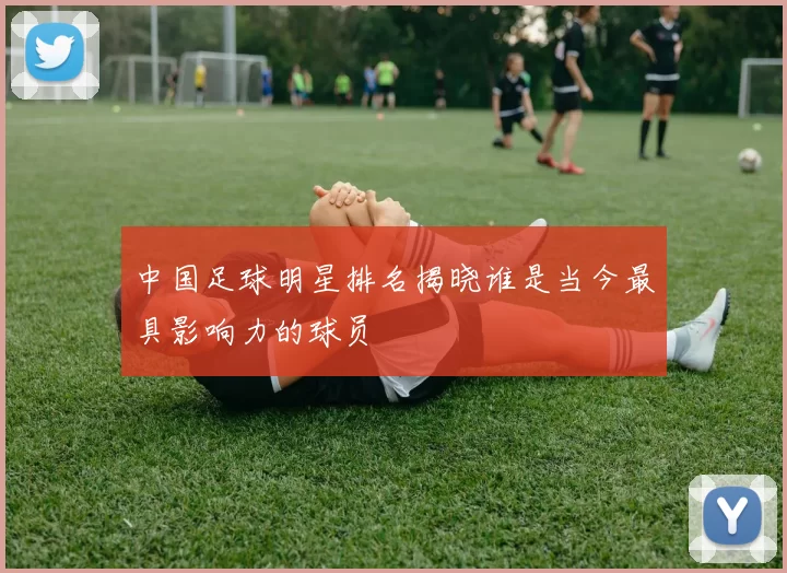 中国足球明星排名揭晓谁是当今最具影响力的球员