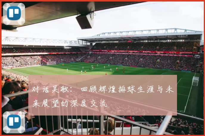对话吴敏：回顾辉煌排球生涯与未来展望的深度交流