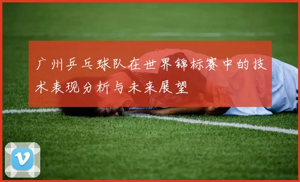 广州乒乓球队在世界锦标赛中的技术表现分析与未来展望
