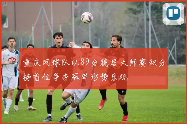 重庆网球队以89分稳居大师赛积分榜首位争夺冠军形势乐观