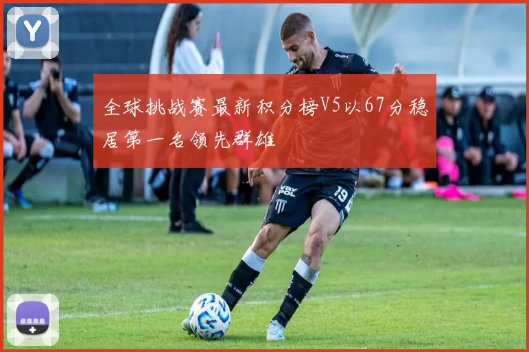全球挑战赛最新积分榜V5以67分稳居第一名领先群雄