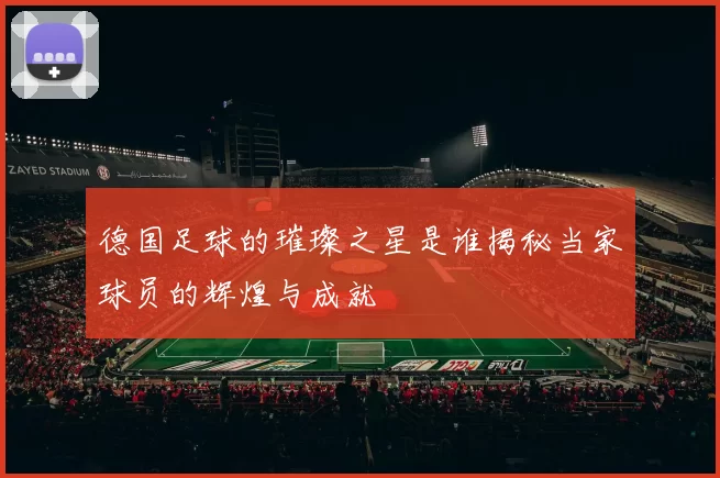 德国足球的璀璨之星是谁揭秘当家球员的辉煌与成就
