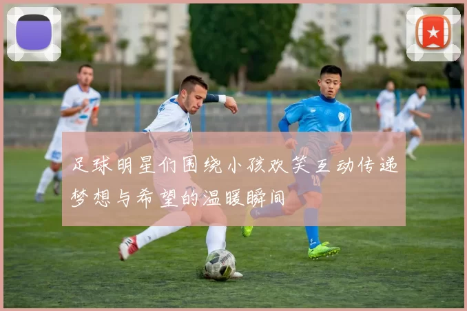 足球明星们围绕小孩欢笑互动传递梦想与希望的温暖瞬间