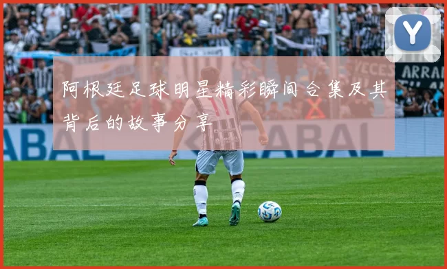阿根廷足球明星精彩瞬间合集及其背后的故事分享