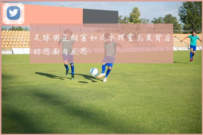 足球明星财富如流水挥霍无度背后的悲剧与反思