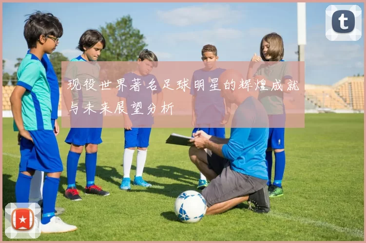 现役世界著名足球明星的辉煌成就与未来展望分析