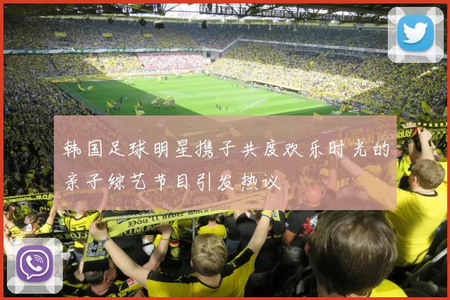 韩国足球明星携子共度欢乐时光的亲子综艺节目引发热议