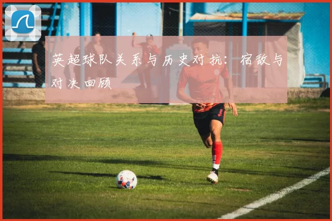 英超球队关系与历史对抗：宿敌与对决回顾