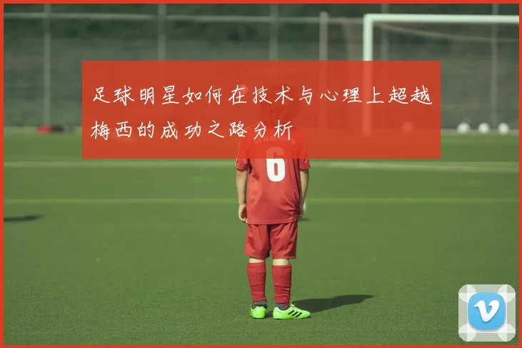 足球明星如何在技术与心理上超越梅西的成功之路分析