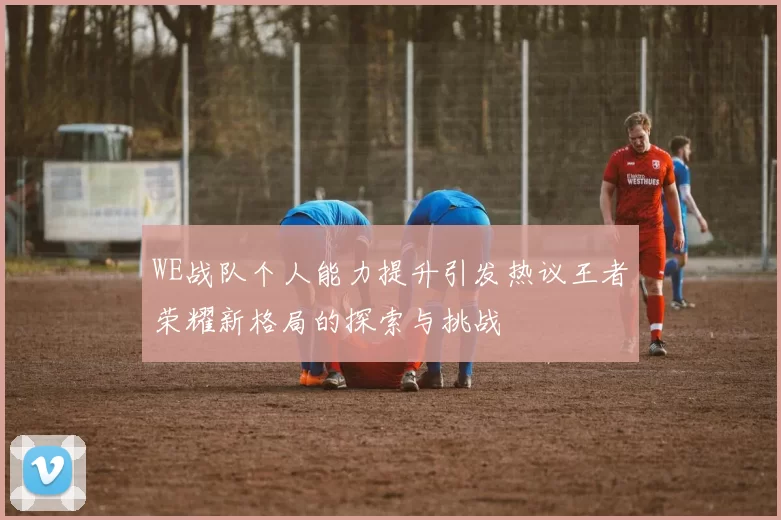 WE战队个人能力提升引发热议王者荣耀新格局的探索与挑战
