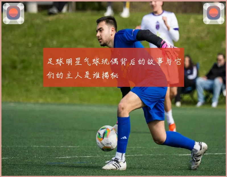 足球明星气球玩偶背后的故事与它们的主人是谁揭秘