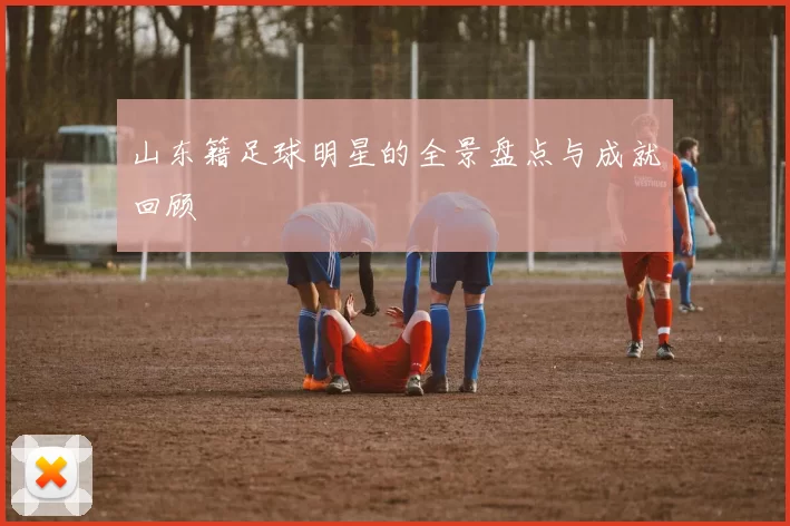 山东籍足球明星的全景盘点与成就回顾