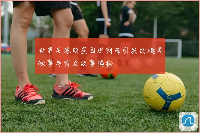 世界足球明星因迟到而引发的趣闻轶事与背后故事揭秘
