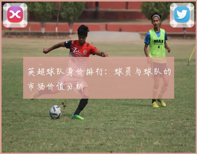 英超球队身价排行：球员与球队的市场价值分析