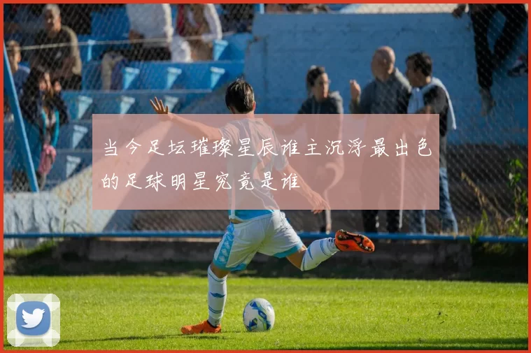 当今足坛璀璨星辰谁主沉浮最出色的足球明星究竟是谁