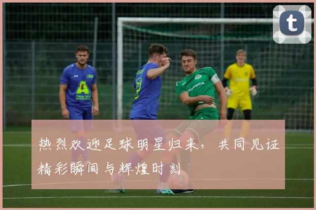热烈欢迎足球明星归来，共同见证精彩瞬间与辉煌时刻