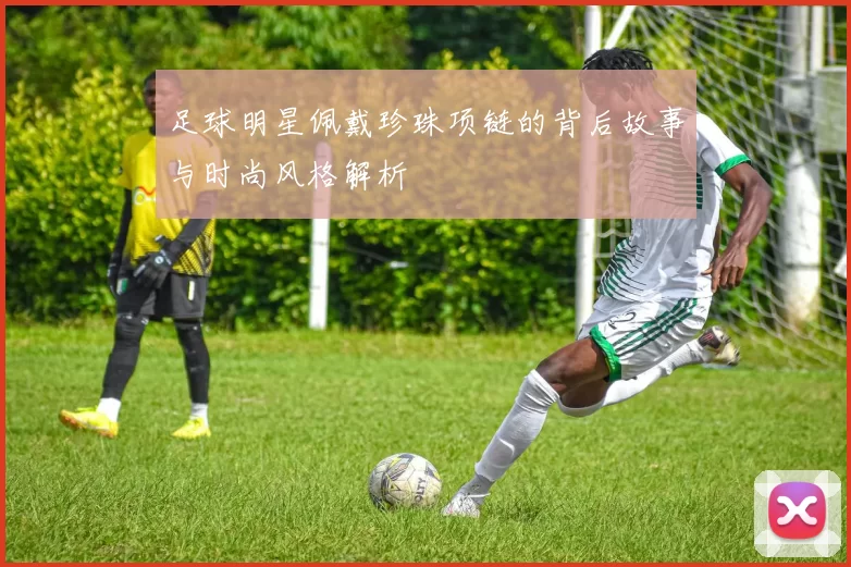 足球明星佩戴珍珠项链的背后故事与时尚风格解析