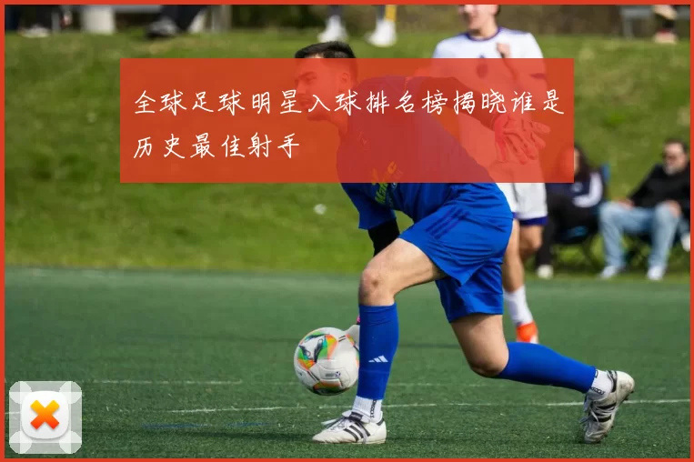 全球足球明星入球排名榜揭晓谁是历史最佳射手