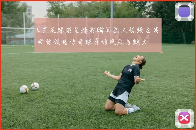 C罗足球明星精彩瞬间图文视频合集带你领略传奇球员的风采与魅力