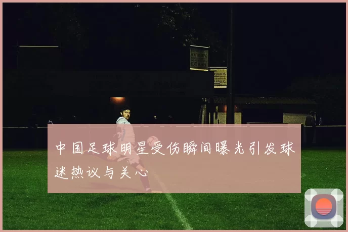 中国足球明星受伤瞬间曝光引发球迷热议与关心