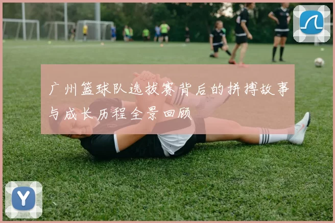 广州篮球队选拔赛背后的拼搏故事与成长历程全景回顾