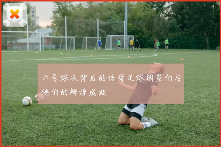 六号球衣背后的传奇足球明星们与他们的辉煌成就