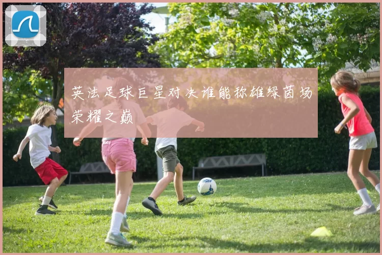 英法足球巨星对决谁能称雄绿茵场荣耀之巅
