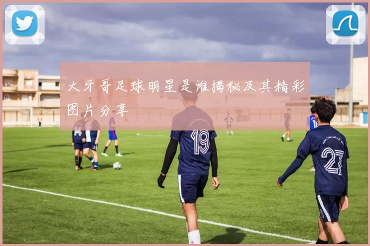 大牙哥足球明星是谁揭秘及其精彩图片分享